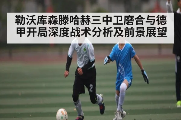 勒沃库森滕哈赫三中卫磨合与德甲开局深度战术分析及前景展望